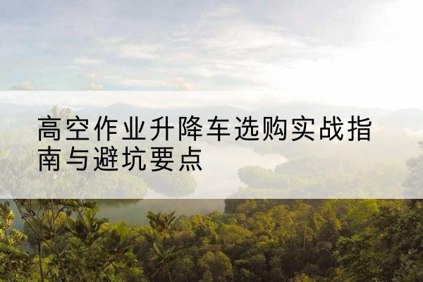 阜平升降车怎么选-高空作业升降车选购实战指南与避坑要点