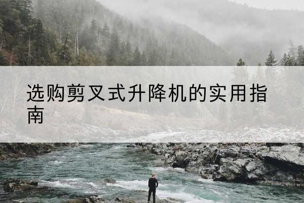 阜平剪叉式升降机怎么选-选购剪叉式升降机的实用指南