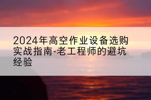 阜平高空作业升降机厂家推荐-2024年高空作业设备选购实战指南-老工程师的避坑经验