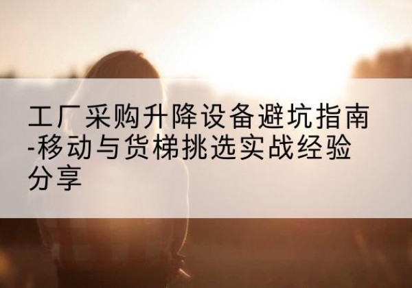 阜平移动式升降机怎么选-工厂采购升降设备避坑指南-移动与货梯挑选实战经验分享