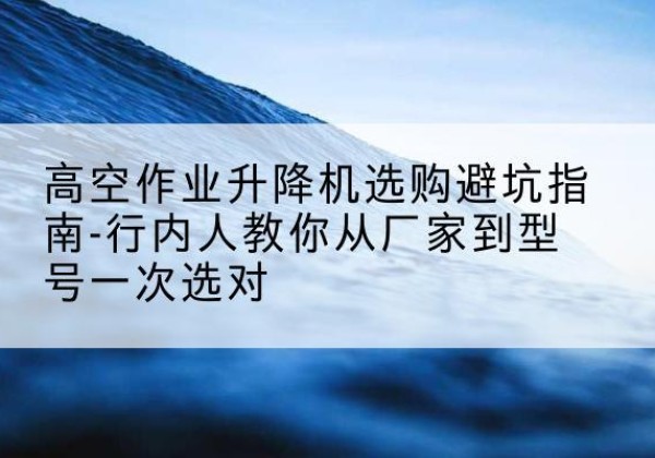 阜平升降平台厂家-高空作业升降机选购避坑指南-行内人教你从厂家到型号一次选对