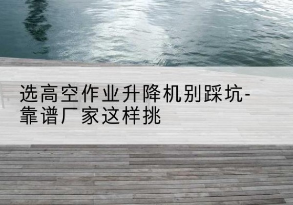 阜平剪叉式升降机厂家-选高空作业升降机别踩坑-靠谱厂家这样挑