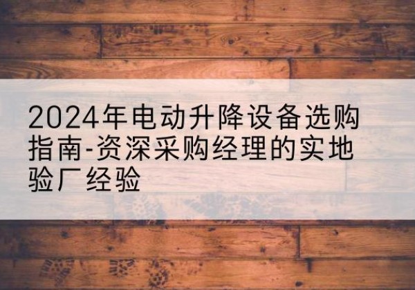 阜平电动剪叉升降平台厂家-2024年电动升降设备选购指南-资深采购经理的实地验厂经验