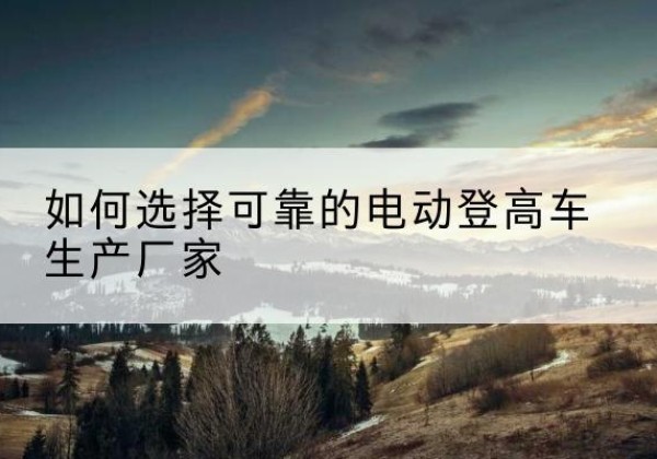 阜平电动登高车厂家-如何选择可靠的电动登高车生产厂家