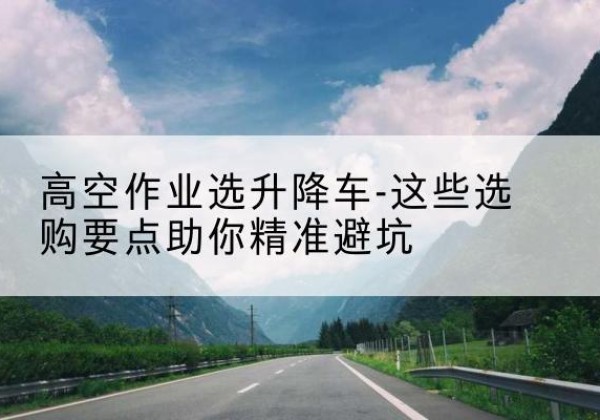 阜平升降车厂家-高空作业选升降车-这些选购要点助你*避坑