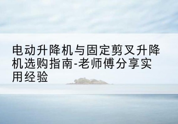 阜平电动升降机怎么选-电动升降机与固定剪叉升降机选购指南-老师傅分享实用经验