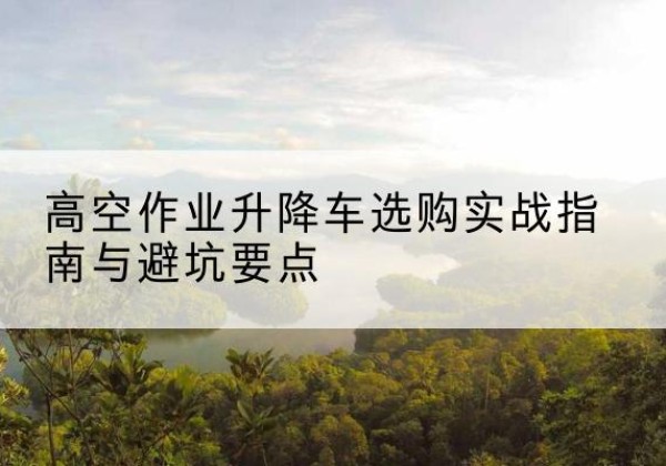 阜平升降车怎么选-高空作业升降车选购实战指南与避坑要点