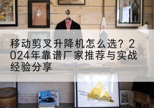 阜平升降平台厂家推荐-移动剪叉升降机怎么选？2024年靠谱厂家推荐与实战经验分享